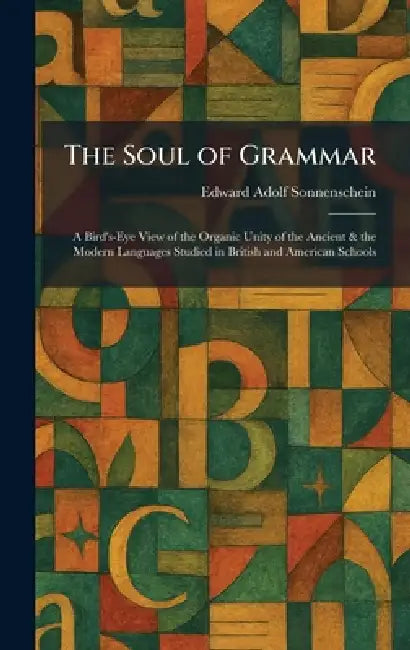 The Soul of Grammar: A Bird's-Eye View of the Organic Unity of the Ancient & the Modern Languages Studied in British and American Schools by Edward Adolf Sonnenschein