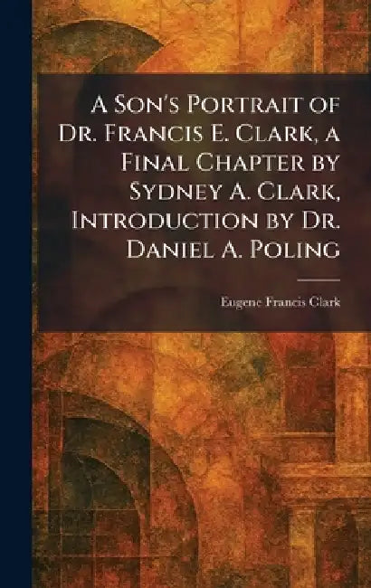 A Son's Portrait of Dr. Francis E. Clark, a Final Chapter by Sydney A. Clark, Introduction by Dr. Daniel A. Poling by Eugene Francis Clark