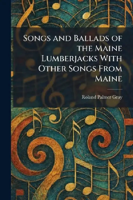 Songs and Ballads of the Maine Lumberjacks With Other Songs From Maine by Roland Palmer Gray