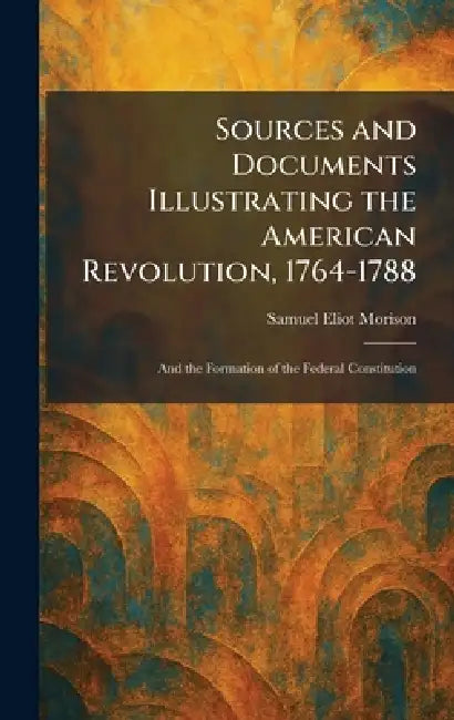 Sources and Documents Illustrating the American Revolution, 1764-1788: And the Formation of the Federal Constitution by Samuel Eliot Morison