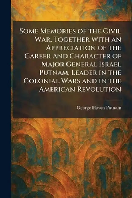 Some Memories of the Civil War, Together With an Appreciation of the Career and Character of Major General Israel Putnam, Leader in the Colonial Wars by George Haven Putnam