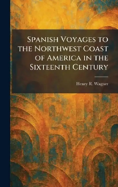 Spanish Voyages to the Northwest Coast of America in the Sixteenth Century by Henry R. Wagner