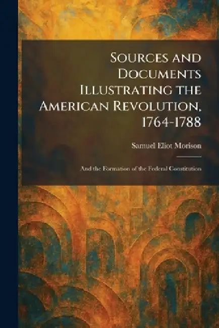 Sources and Documents Illustrating the American Revolution, 1764-1788: And the Formation of the Federal Constitution by Samuel Eliot Morison