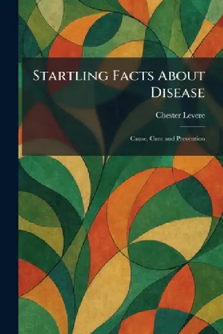 Startling Facts About Disease: Cause, Cure and Prevention by Chester Levere