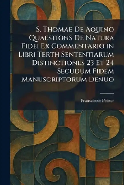 S. Thomae De Aquino Quaestions De Natura Fidei Ex Commentario in Libri Terth Sententiarum Distinctiones 23 Et 24 Secudum Fidem Manuscriptorum Denuo by Fransciscus Pelster