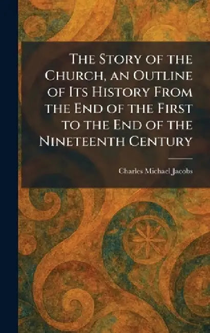 The Story of the Church, an Outline of Its History From the End of the First to the End of the Nineteenth Century by Charles Michael Jacobs