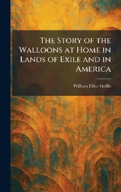 The Story of the Walloons at Home in Lands of Exile and in America by William Elliot Griffis