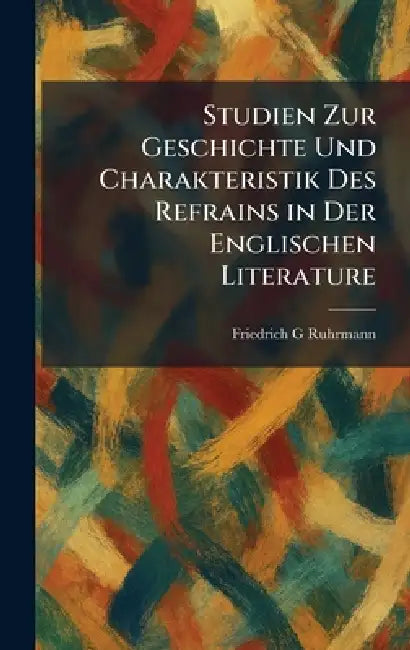 Studien Zur Geschichte Und Charakteristik Des Refrains in Der Englischen Literature by Friedrich G. Ruhrmann