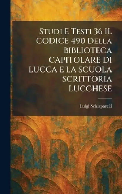 Studi E Testi 36 IL CODICE 490 Della BIBLIOTECA CAPITOLARE DI LUCCA E LA SCUOLA SCRITTORIA LUCCHESE by Luigi Schiaparelli