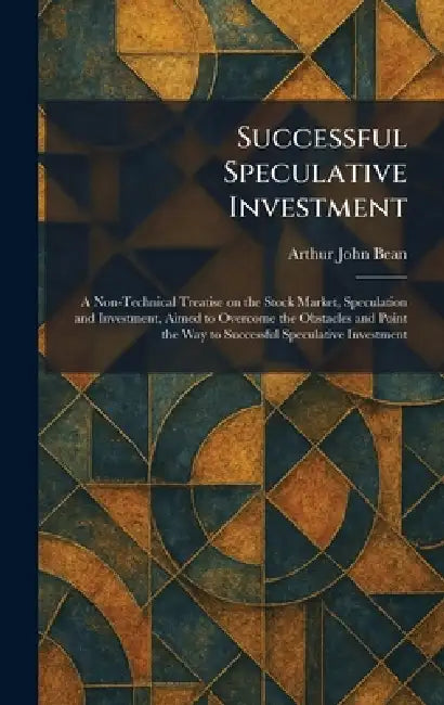 Successful Speculative Investment: A Non-Technical Treatise on the Stock Market, Speculation and Investment, Aimed to Overcome the Obstacles and Point by Arthur John Bean