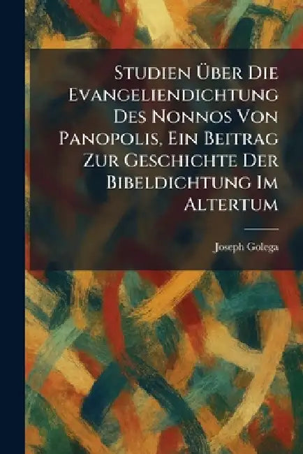 Studien Ãber Die Evangeliendichtung Des Nonnos Von Panopolis, Ein Beitrag Zur Geschichte Der Bibeldichtung Im Altertum by Joseph Golega