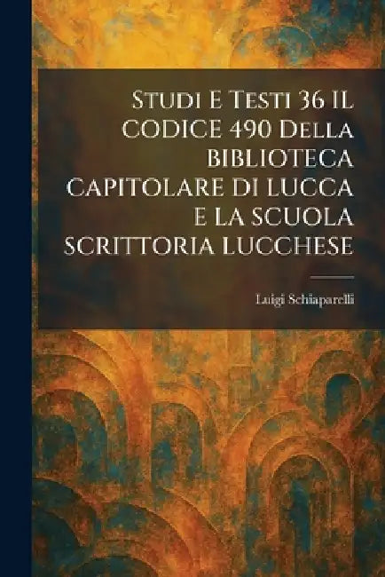 Studi E Testi 36 IL CODICE 490 Della BIBLIOTECA CAPITOLARE DI LUCCA E LA SCUOLA SCRITTORIA LUCCHESE by Luigi Schiaparelli
