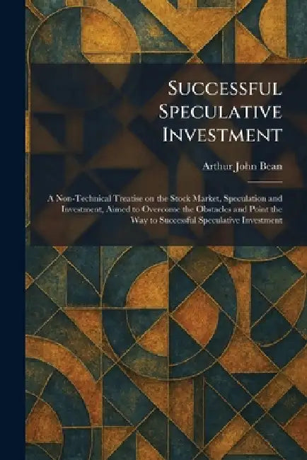Successful Speculative Investment: A Non-Technical Treatise on the Stock Market, Speculation and Investment, Aimed to Overcome the Obstacles and Point by Arthur John Bean