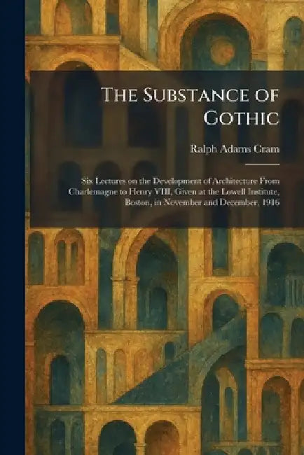 The Substance of Gothic: Six Lectures on the Development of Architecture From Charlemagne to Henry VIII, Given at the Lowell Institute, Boston, in Nov by Ralph Adams Cram