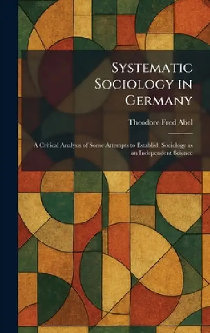 Systematic Sociology in Germany: A Critical Analysis of Some Attempts to Establish Sociology as an Independent Science by Theodore Fred Abel