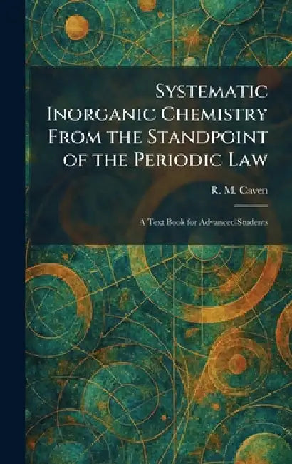Systematic Inorganic Chemistry From the Standpoint of the Periodic Law: A Text Book for Advanced Students by R. M. Caven