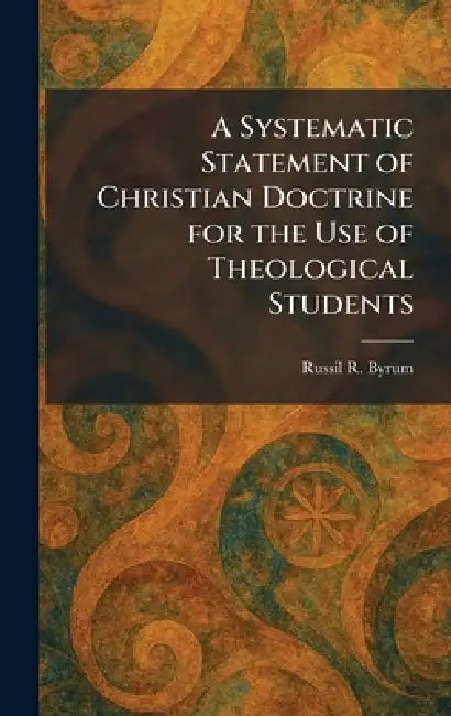 A Systematic Statement of Christian Doctrine for the Use of Theological Students by Russil R. Byrum