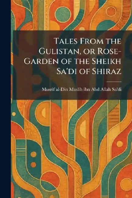 Tales From the Gulistan, or Rose-Garden of the Sheikh Sa'di of Shiraz by Musrif Al-Din Muslih Ibn Abd a. Sa'di
