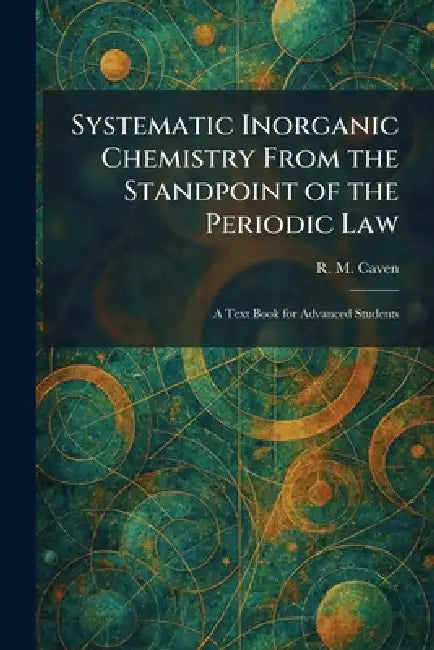 Systematic Inorganic Chemistry From the Standpoint of the Periodic Law: A Text Book for Advanced Students by R. M. Caven