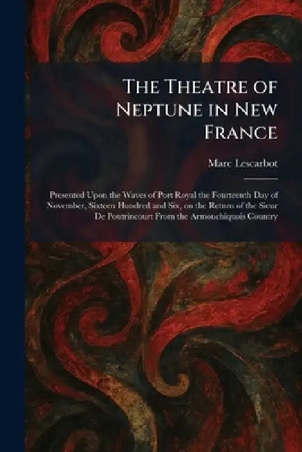 The Theatre of Neptune in New France: Presented Upon the Waves of Port Royal the Fourteenth Day of November, Sixteen Hundred and Six, on the Return of by Marc Lescarbot