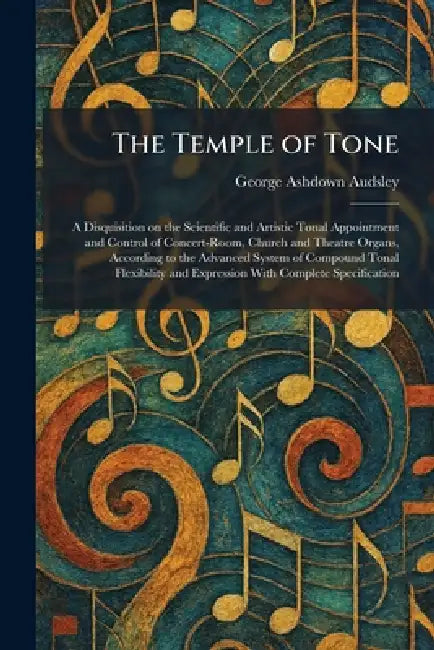 The Temple of Tone: A Disquisition on the Scientific and Artistic Tonal Appointment and Control of Concert-Room, Church and Theatre Organs, According by George Ashdown Audsley