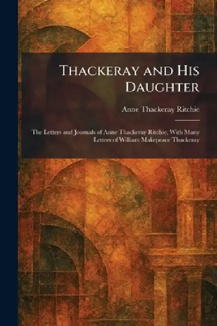 Thackeray and His Daughter: The Letters and Journals of Anne Thackeray Ritchie, With Many Letters of William Makepeace Thackeray by Anne Thackeray Ritchie
