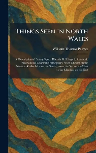 Things Seen in North Wales: A Description of Beauty Spots, Historic Buildings & Romantic Places in the Charming Principality From Chester on the North by William Thomas Palmer
