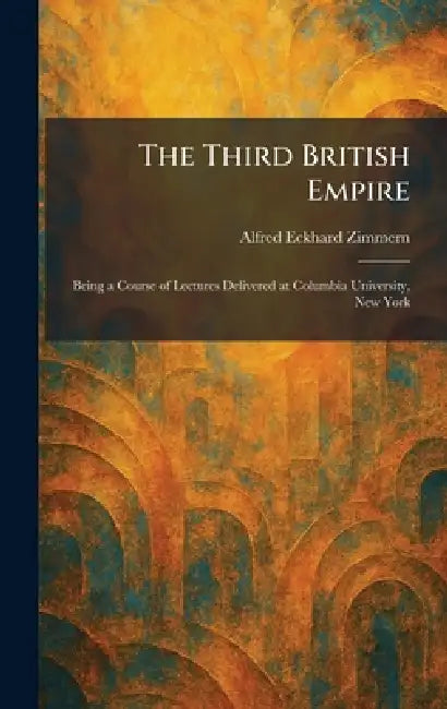 The Third British Empire: Being a Course of Lectures Delivered at Columbia University, New York by Alfred Eckhard Zimmern