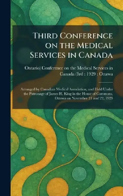 Third Conference on the Medical Services in Canada: Arranged by Canadian Medical Association, and Held Under the Patronage of James H. King in the Hou by Conference on the Medical Services in