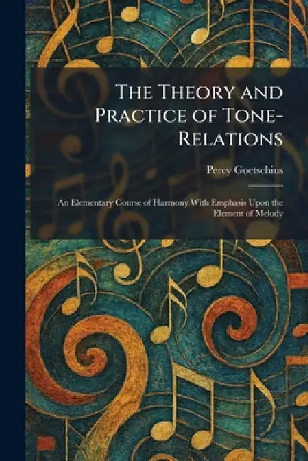 The Theory and Practice of Tone-Relations: An Elementary Course of Harmony With Emphasis Upon the Element of Melody by Percy Goetschius