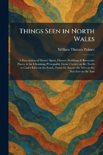 Things Seen in North Wales: A Description of Beauty Spots, Historic Buildings & Romantic Places in the Charming Principality From Chester on the North by William Thomas Palmer