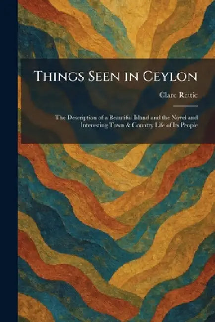 Things Seen in Ceylon: The Description of a Beautiful Island and the Novel and Interesting Town & Country Life of Its People by Clare Rettie