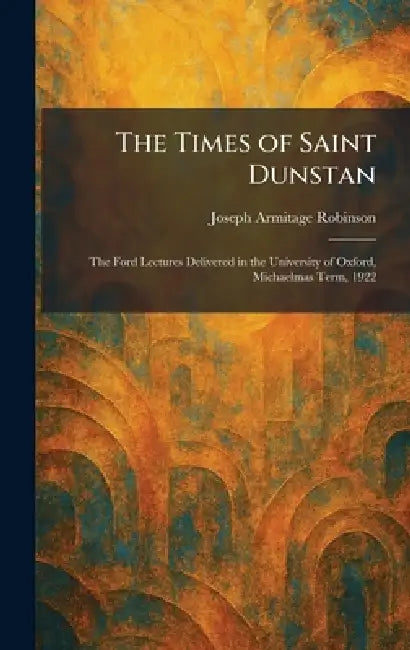 The Times of Saint Dunstan: The Ford Lectures Delivered in the University of Oxford, Michaelmas Term, 1922 by Joseph Armitage Robinson