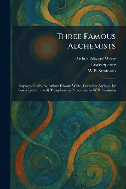 Three Famous Alchemists: Raymund Lully, by Arthur Edward Waite, Cornelius Agrippa, by Lewis Spence, [And] Theophrastus Paracelsus, by W.P. Swainson by Arthur Edward Waite, Lewis Spence, W. P. Swainson
