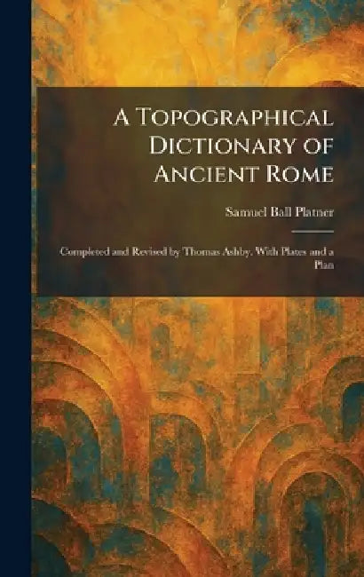 A Topographical Dictionary of Ancient Rome: Completed and Revised by Thomas Ashby. With Plates and a Plan by Samuel Ball Platner