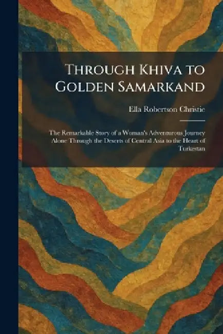 Through Khiva to Golden Samarkand: The Remarkable Story of a Woman's Adventurous Journey Alone Through the Deserts of Central Asia to the Heart of Tur by Ella Robertson Christie