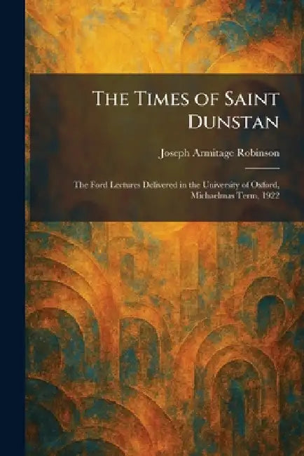 The Times of Saint Dunstan: The Ford Lectures Delivered in the University of Oxford, Michaelmas Term, 1922 by Joseph Armitage Robinson
