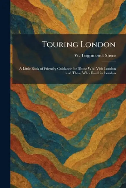 Touring London: A Little Book of Friendly Guidance for Those Who Visit London and Those Who Dwell in London by W. Teignmouth Shore