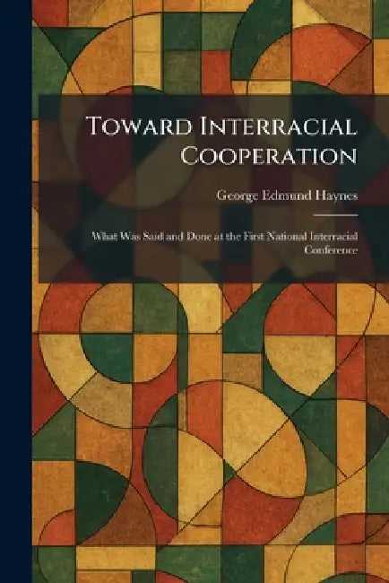 Toward Interracial Cooperation: What Was Said and Done at the First National Interracial Conference by George Edmund Haynes