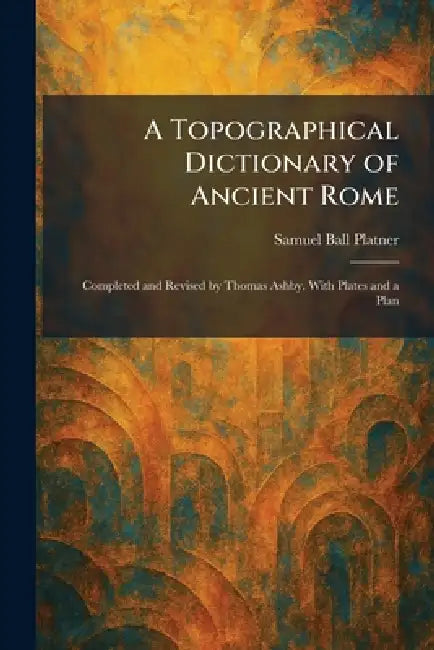 A Topographical Dictionary of Ancient Rome: Completed and Revised by Thomas Ashby. With Plates and a Plan by Samuel Ball Platner