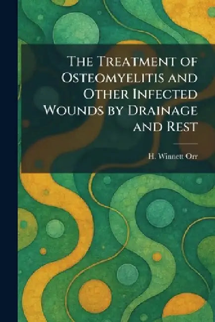 The Treatment of Osteomyelitis and Other Infected Wounds by Drainage and Rest by H. Winnett Orr