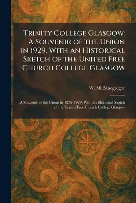 Trinity College Glasgow: A Souvenir of the Union in 1929, With an Historical Sketch of the United Free Church College Glasgow: A Souvenir of the Union by W. M. MacGregor
