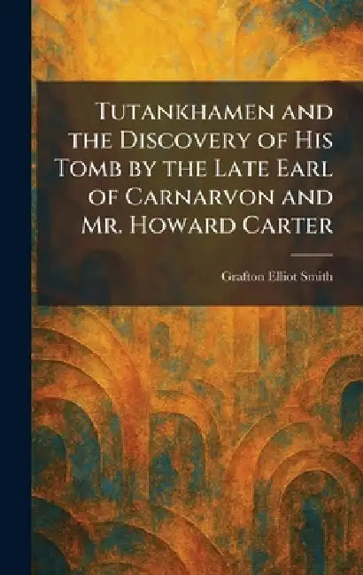 Tutankhamen and the Discovery of His Tomb by the Late Earl of Carnarvon and Mr. Howard Carter by Grafton Elliot Smith