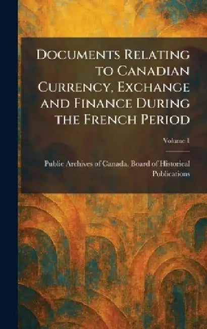 Documents Relating to Canadian Currency, Exchange and Finance During the French Period by Public Archives of Canada Board of H