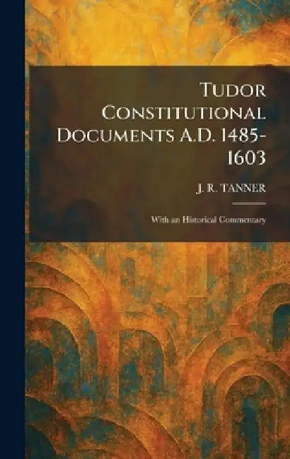 Tudor Constitutional Documents A.D. 1485-1603: With an Historical Commentary by J. R. Tanner