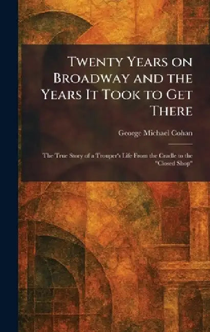 Twenty Years on Broadway and the Years It Took to Get There: The True Story of a Trouper's Life From the Cradle to the "Closed Shop" by George Michael Cohan