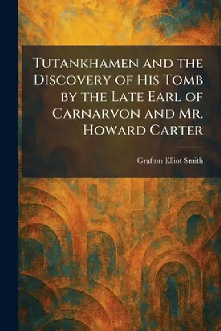 Tutankhamen and the Discovery of His Tomb by the Late Earl of Carnarvon and Mr. Howard Carter by Grafton Elliot Smith