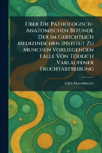 Uber Die Pathologisch-Anatomischen Befunde Der Im Gerichtlich Medizinischen INstitut Zu Munchen Vorliegenden Falle Von Todlich Varlaufener Fruchtabtre by Erich Munchmeyer