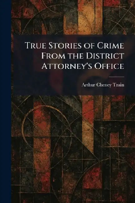 True Stories of Crime From the District Attorney's Office by Arthur Cheney Train