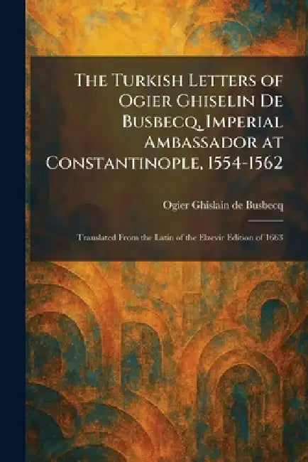 The Turkish Letters of Ogier Ghiselin De Busbecq, Imperial Ambassador at Constantinople, 1554-1562: Translated From the Latin of the Elzevir Edition o by Ogier Ghislain De Busbecq